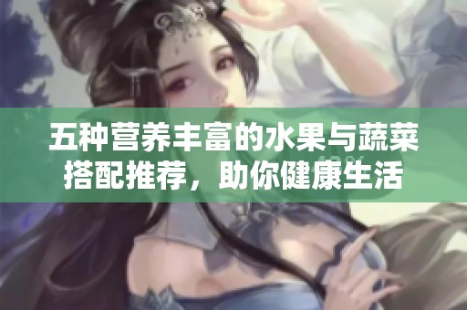 五种营养丰富的水果与蔬菜搭配推荐，助你健康生活