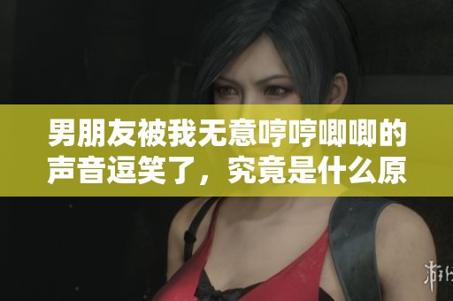 男朋友被我无意哼哼唧唧的声音逗笑了，究竟是什么原因