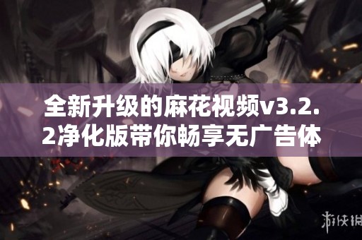 全新升级的麻花视频v3.2.2净化版带你畅享无广告体验