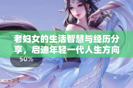 老妇女的生活智慧与经历分享，启迪年轻一代人生方向