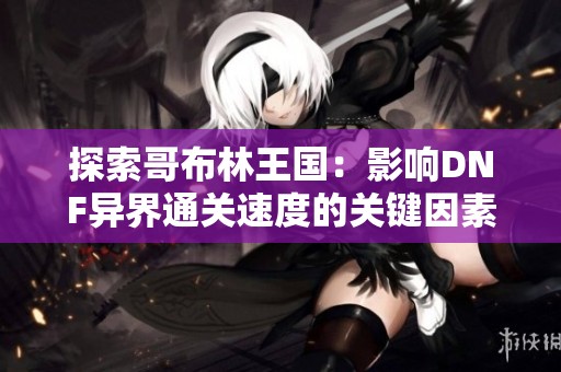 探索哥布林王国：影响DNF异界通关速度的关键因素揭秘