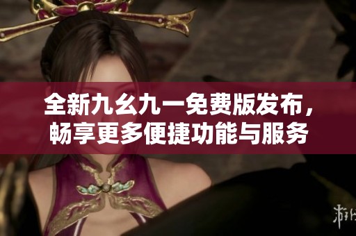 全新九幺九一免费版发布，畅享更多便捷功能与服务