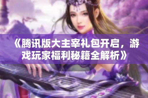 《腾讯版大主宰礼包开启，游戏玩家福利秘籍全解析》