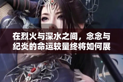 在烈火与深水之间，念念与纪炎的命运较量终将如何展开