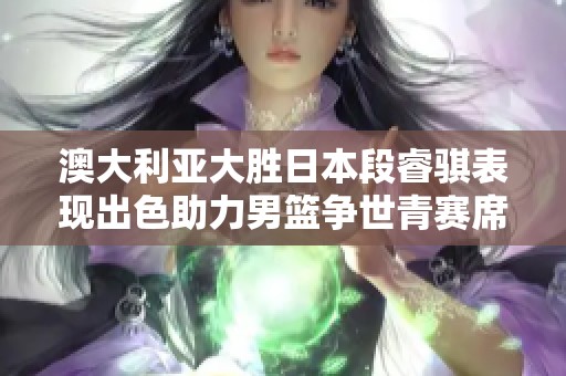 澳大利亚大胜日本段睿骐表现出色助力男篮争世青赛席位
