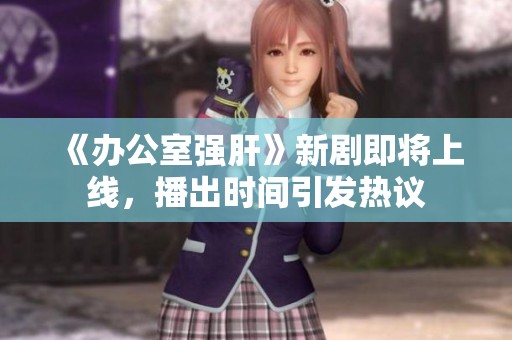 《办公室强肝》新剧即将上线，播出时间引发热议