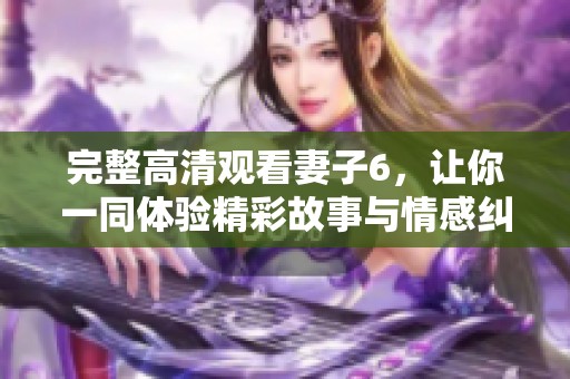 完整高清观看妻子6，让你一同体验精彩故事与情感纠葛