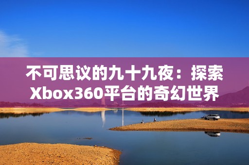 不可思议的九十九夜：探索Xbox360平台的奇幻世界