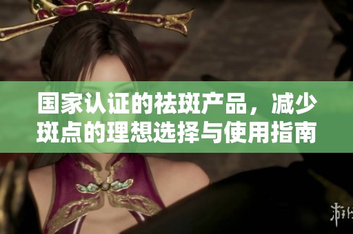国家认证的祛斑产品，减少斑点的理想选择与使用指南