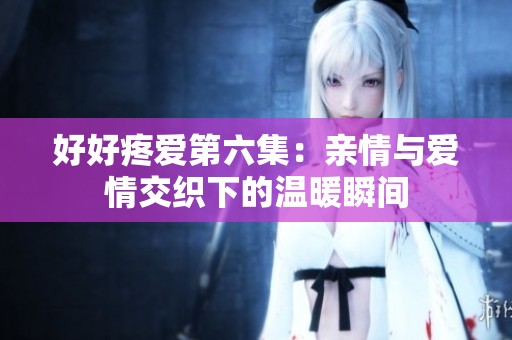 好好疼爱第六集：亲情与爱情交织下的温暖瞬间