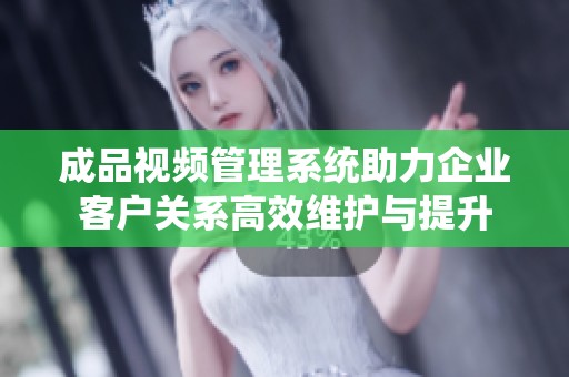 成品视频管理系统助力企业客户关系高效维护与提升