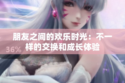 朋友之间的欢乐时光：不一样的交换和成长体验