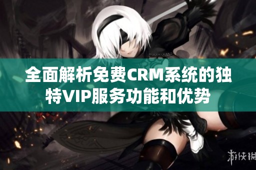 全面解析免费CRM系统的独特VIP服务功能和优势
