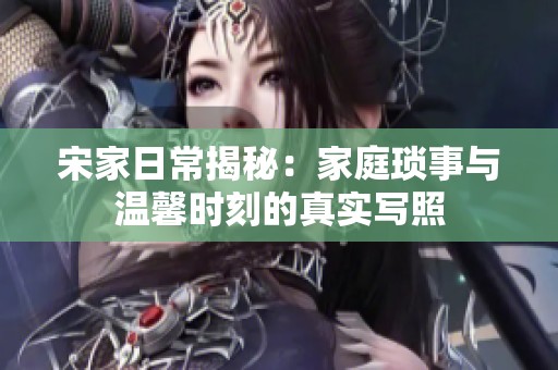 宋家日常揭秘：家庭琐事与温馨时刻的真实写照
