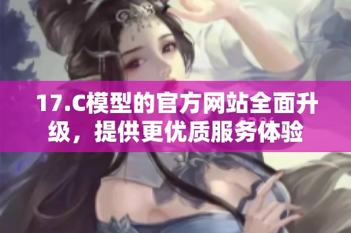 17.C模型的官方网站全面升级，提供更优质服务体验