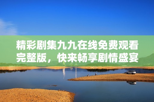 精彩剧集九九在线免费观看完整版，快来畅享剧情盛宴