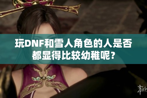 玩DNF和雪人角色的人是否都显得比较幼稚呢？