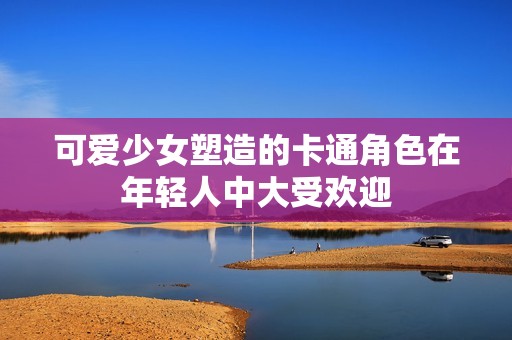 可爱少女塑造的卡通角色在年轻人中大受欢迎