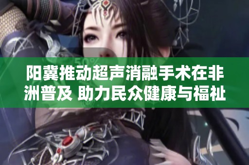 阳冀推动超声消融手术在非洲普及 助力民众健康与福祉