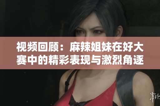 视频回顾：麻辣姐妹在好大赛中的精彩表现与激烈角逐