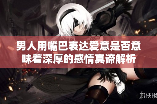 男人用嘴巴表达爱意是否意味着深厚的感情真谛解析