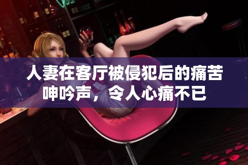 人妻在客厅被侵犯后的痛苦呻吟声，令人心痛不已