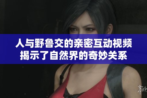 人与野鲁交的亲密互动视频揭示了自然界的奇妙关系