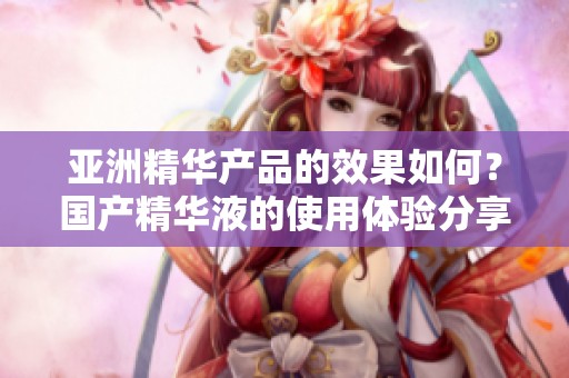 亚洲精华产品的效果如何？国产精华液的使用体验分享