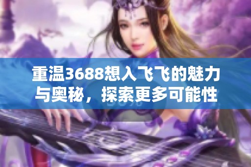 重温3688想入飞飞的魅力与奥秘，探索更多可能性