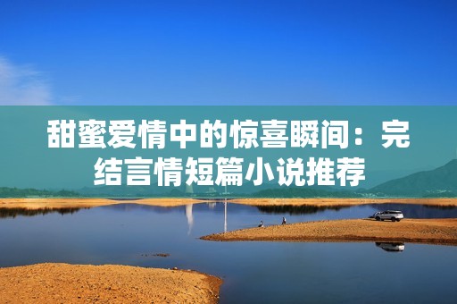 甜蜜爱情中的惊喜瞬间：完结言情短篇小说推荐