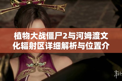 植物大战僵尸2与河姆渡文化辐射区详细解析与位置介绍