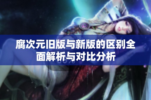 腐次元旧版与新版的区别全面解析与对比分析