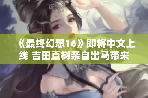 《最终幻想16》即将中文上线 吉田直树亲自出马带来新体验