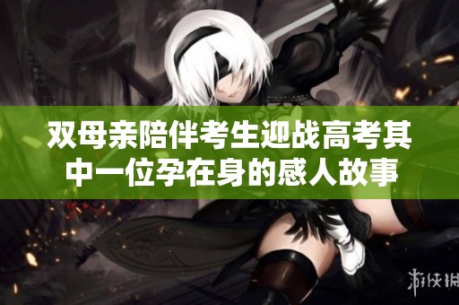 双母亲陪伴考生迎战高考其中一位孕在身的感人故事