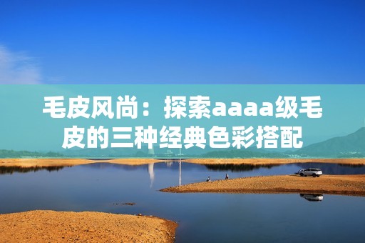 毛皮风尚：探索aaaa级毛皮的三种经典色彩搭配