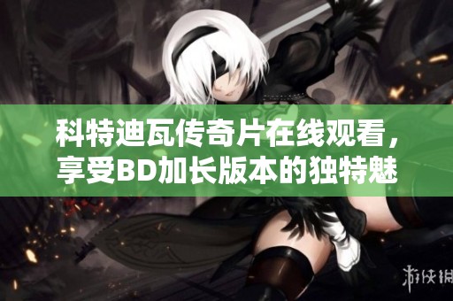 科特迪瓦传奇片在线观看，享受BD加长版本的独特魅力