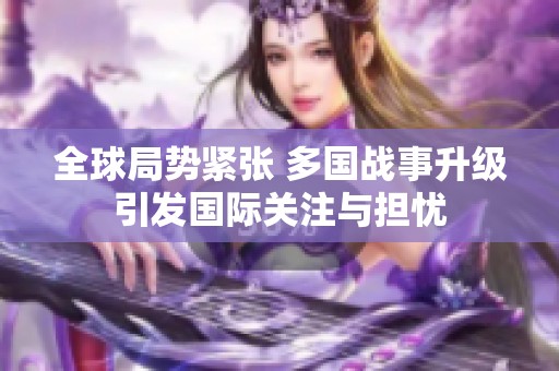 全球局势紧张 多国战事升级引发国际关注与担忧