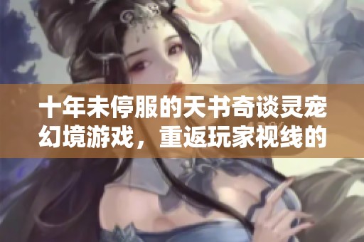 十年未停服的天书奇谈灵宠幻境游戏，重返玩家视线的秘密是什么