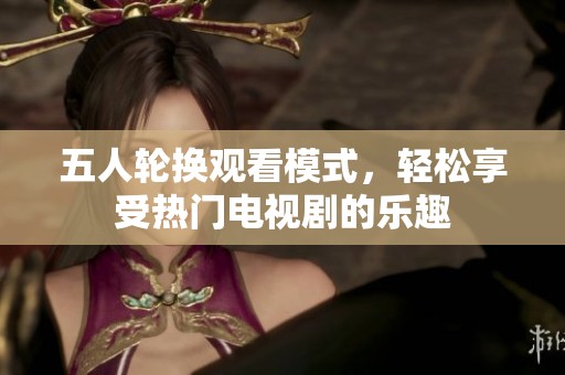 五人轮换观看模式，轻松享受热门电视剧的乐趣