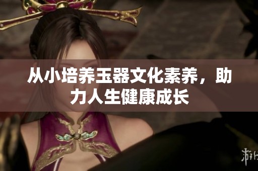 从小培养玉器文化素养，助力人生健康成长