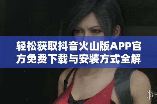 轻松获取抖音火山版APP官方免费下载与安装方式全解析
