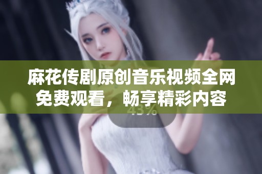 麻花传剧原创音乐视频全网免费观看，畅享精彩内容