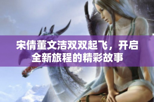 宋倩董文洁双双起飞，开启全新旅程的精彩故事