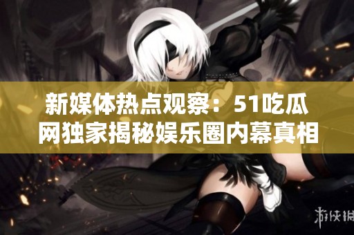 新媒体热点观察：51吃瓜网独家揭秘娱乐圈内幕真相