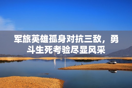 军旅英雄孤身对抗三敌，勇斗生死考验尽显风采