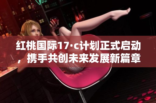 红桃国际17·c计划正式启动，携手共创未来发展新篇章
