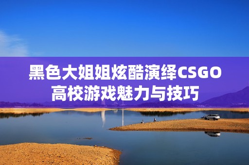 黑色大姐姐炫酷演绎CSGO高校游戏魅力与技巧