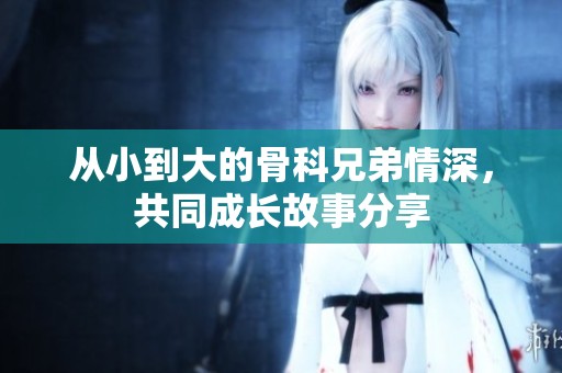 从小到大的骨科兄弟情深，共同成长故事分享