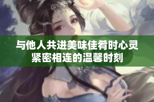 与他人共进美味佳肴时心灵紧密相连的温馨时刻