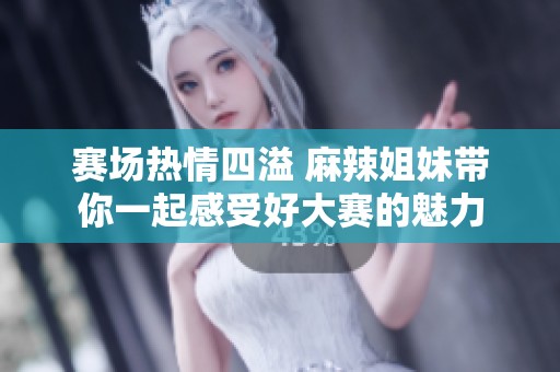 赛场热情四溢 麻辣姐妹带你一起感受好大赛的魅力